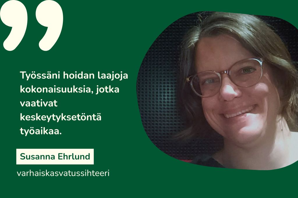 "Työssäni hoidan laajoja kokonaisuuksia, jotka vaativat keskeytyksetöntä työaikaa." Susanna Ehrlund, varhaiskasvatussihteeri